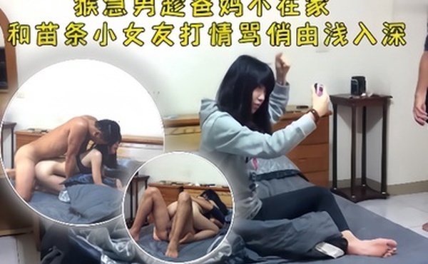 情侣泄密猴急男趁爸妈不在把苗条小女友带到家中打情骂俏由浅入深扒光直奔主题