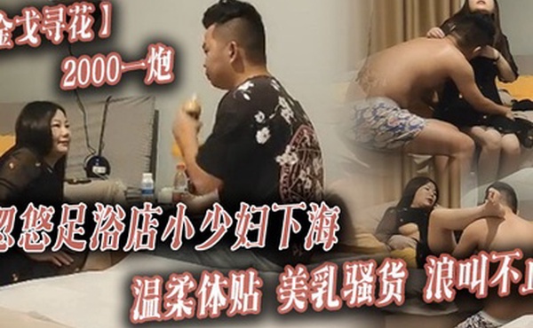 金戈寻花2000一炮忽悠足浴店小少妇下海温柔体贴美乳骚货浪叫不止