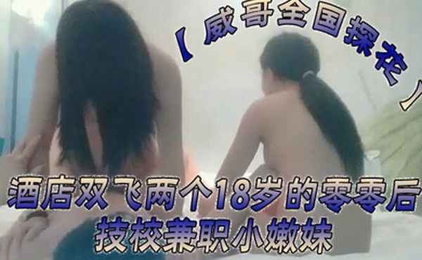 威哥全国探花酒店双飞两个18岁的零零后技校兼职小嫩妹时间到也没射很不爽