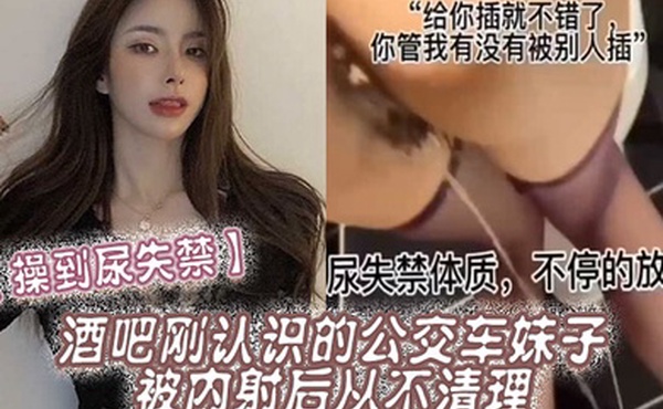 操到尿失禁酒吧刚认识的公交车妹子被内射后从不清理在厕所操到尿失禁