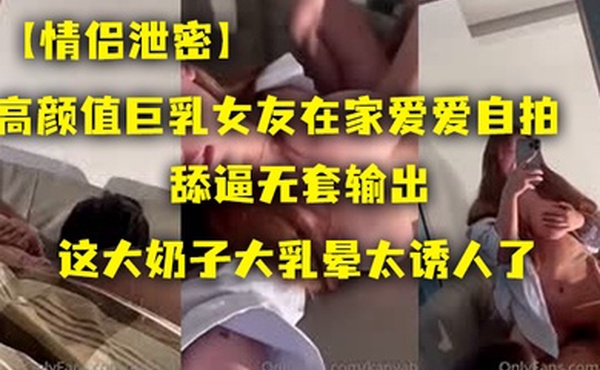 情侣泄密高颜值.巨乳女友.在家爱.爱自拍舔逼.无套.出这大.奶子大乳.晕太诱人.了