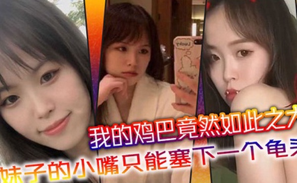 我的鸡巴竟然如此之大妹子的小嘴只能塞下一个龟头