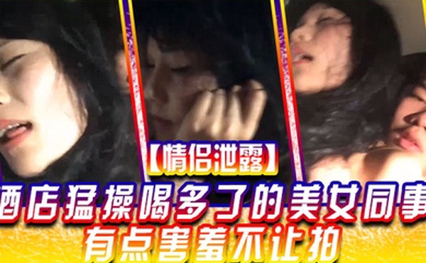 情侣泄露酒店猛.操喝多.了的美.女同事有.点害羞.不让拍