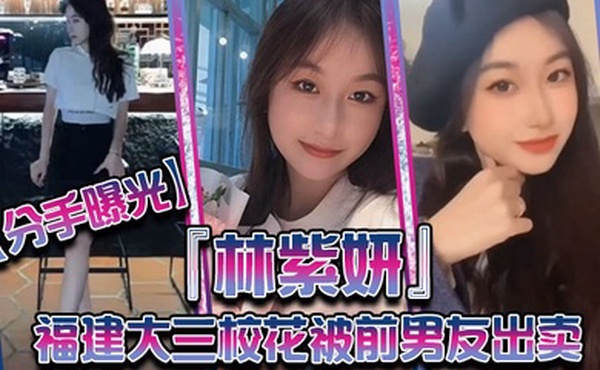 分手曝光福建大三校花林紫妍被前男友出卖疑渣男被甩后怀恨在心将往日珍藏的私密短片放