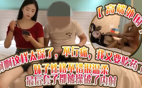 高端外围啊啊这样太深了不行痛我又要吃药了妹子性格不错很温柔_最后套子都被操破了内射