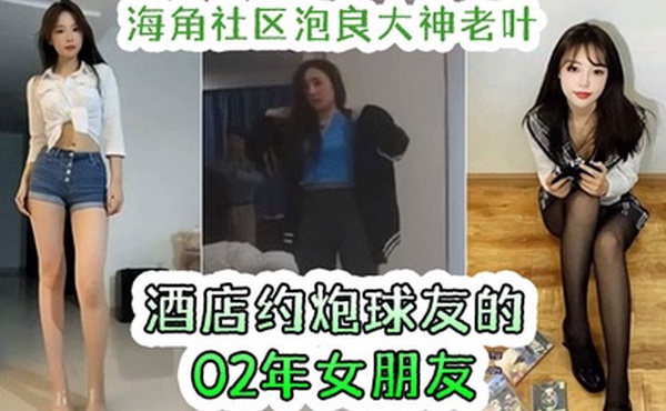 海角社区泡良大神老叶酒店约炮球友的女朋友02年大学生女友活还不错奶大屁股圆全程露脸反差