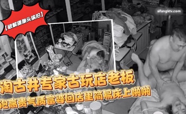 破解摄像头偷拍淘古井专家古玩店老板又泡了个高贵气质富婆回店里简易床上啪啪
