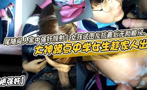 尾随强奸大神蹲点中学女生趁家人出去尾随闯入家中强奸颜射女孩试图反抗最后无助顺从