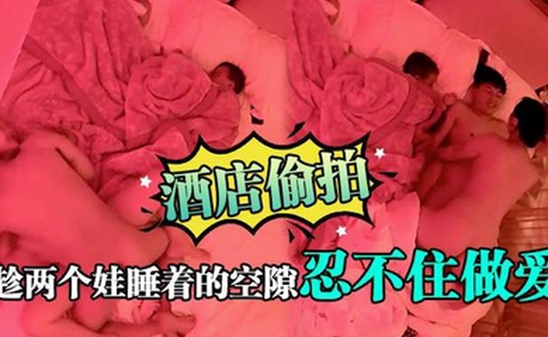 酒店偷拍趁两个娃睡着的空隙忍不住做爱