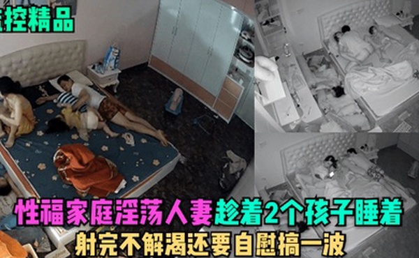 监控精品性福家庭淫荡人妻趁着2个孩子睡在勾引老公做爱射完不解渴还要自慰搞一波