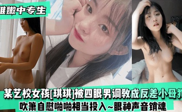 稚嫩中专生某艺校女孩琪琪被四眼男慢慢调教成反差小母狗吹箫自慰啪啪相当投入眼神声音销魂