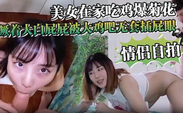 情侣自拍美女在家吃鸡爆菊花_撅着大白屁屁被大鸡吧无套插屁眼内射