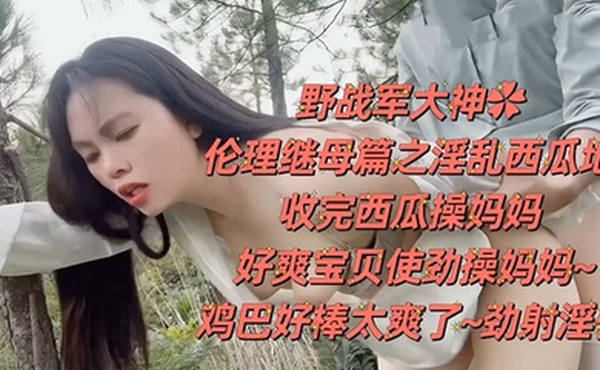 野战乱伦野战大神伦理继母篇之淫乱西瓜地收完西瓜操妈妈好爽宝贝使劲操妈妈鸡巴好棒太爽了劲射淫臀