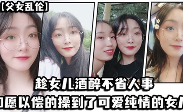 父女乱伦趁女儿酒醉不省人事_如愿以偿的操到了童颜巨乳的女儿