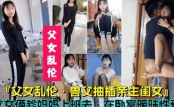 父女乱伦兽父抽插亲生闺女父女俩趁妈妈上班时在卧室暧昧性爱