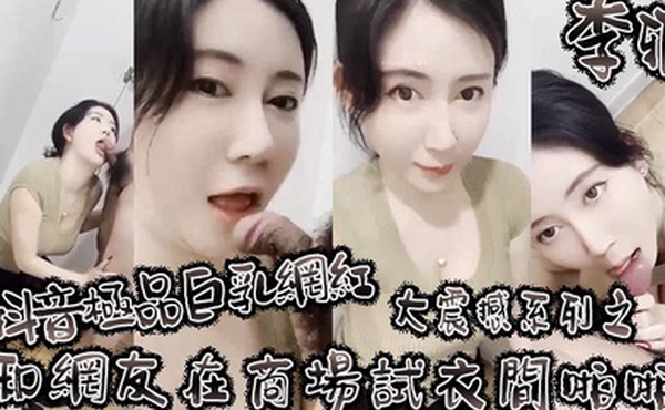 李雅抖音极品巨乳网红李雅大震撼系列之和网友在商场试衣间啪啪