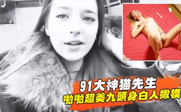 91大神猫先生啪啪超美九头身白人嫩模舔穴舔鸡巴后入超威猛速度操的白妞嗷嗷叫