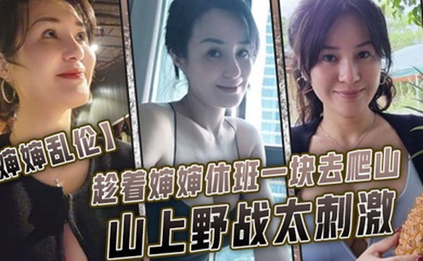 婶婶乱伦趁着婶婶休班一块去爬山山上野战太刺激婶婶井喷式爆白浆爽爆了