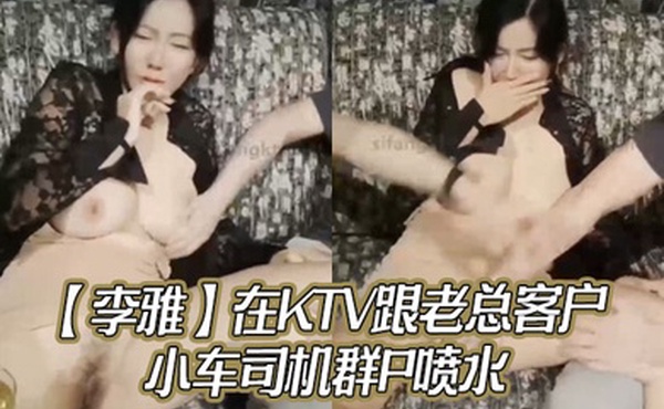 李雅在KTV跟老总客户小车司机群P喷水_无套内射对白有趣