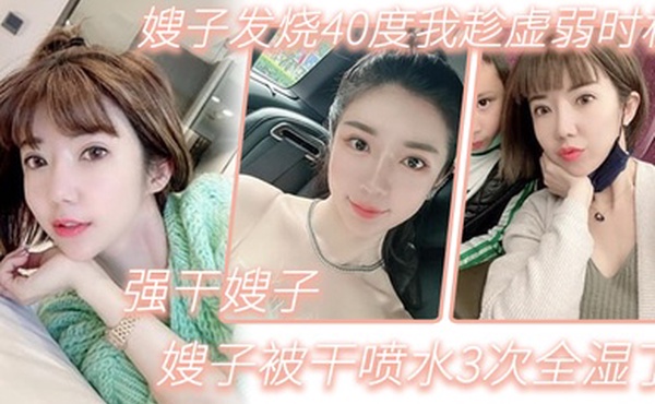 嫂子乱伦嫂子发烧40度我趁虚弱时机强干嫂子嫂子被干喷水3次全湿了