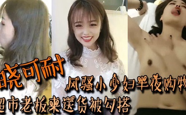 晓可耐风骚小少妇半夜购物超市老板来送货被勾搭丝袜摸鸡鸡言语挑逗吃了性药超淫荡被后入干喷水打湿床单