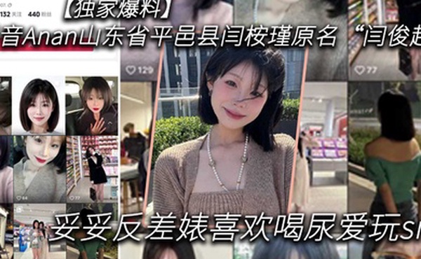 独家爆料抖音Anan山东省平邑县闫桉瑾原名闫俊超妥妥反差婊喜欢喝尿爱玩sm