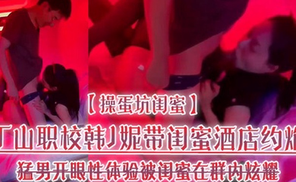 操蛋坑闺蜜丁山职校韩J妮带闺蜜酒店约炮猛男开眼性体验被闺蜜在群内炫耀传阅流出