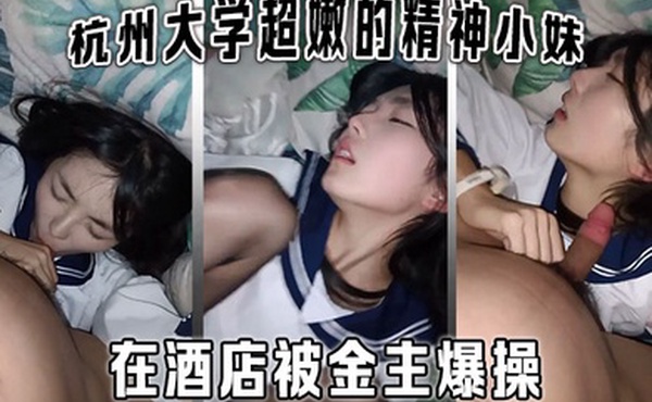 杭州大学超嫩的精神小妹大学生在酒店被金主爆操金主直接怼脸拍摄妹子还害羞的不让拍