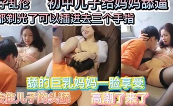 母子乱伦巨乳妈妈要初中儿子给她舔逼舔的一脸享受毛豆剃光了可以插入三个手指