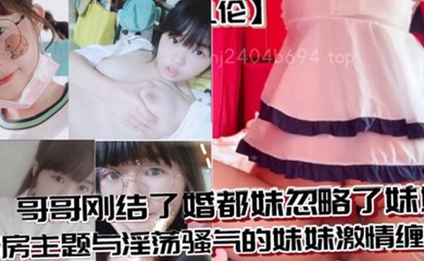 兄妹乱伦哥哥刚结了婚都妹忽略了妹妹婚房主题与淫荡骚气的妹妹激情缠绵口交足交激情内射至高潮