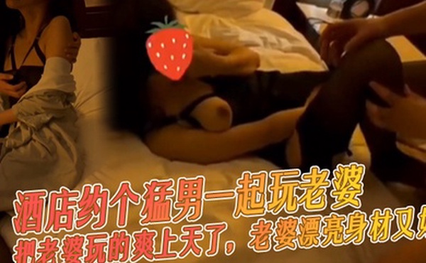 酒店约个猛男一起玩老婆把老婆玩的爽上天了老婆漂亮身材又好