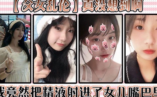 父女乱伦真没想到啊我竟然把精液射进了女儿嘴巴里