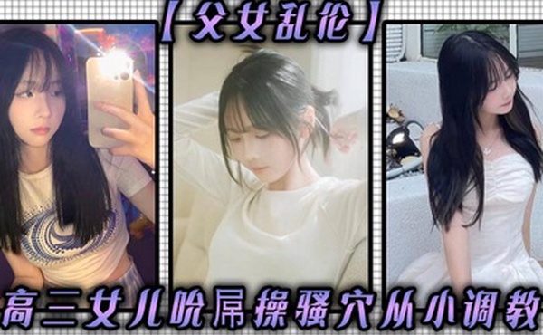父女乱伦高三女儿吮屌操骚穴从小调教