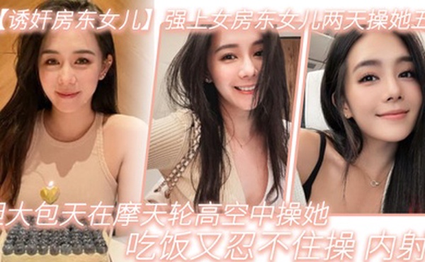 诱奸房东女儿强上女房东女儿两天操她五次胆大包天在摩天轮高空中操她吃饭又忍不住操_内射