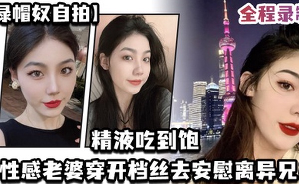 绿帽奴自拍让性感老婆穿开档丝去安慰离异兄弟精液吃到饱全程录制