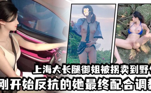 上海大长腿御姐被拐卖到野外刚开始反抗的她最终配合调教