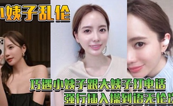小姨子乱伦巧遇小姨子跟大姨子打电话_强行插入操到语无伦次
