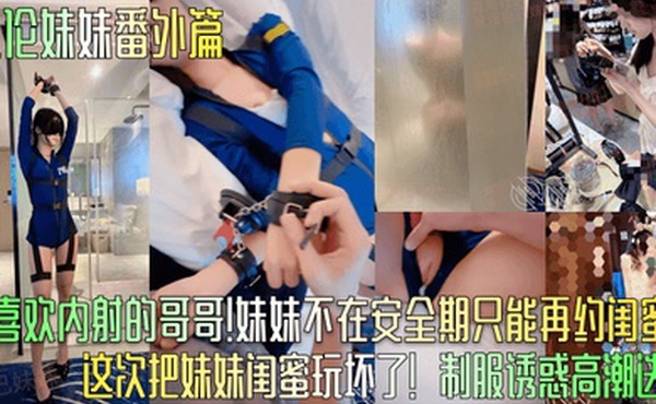 乱伦妹妹番外篇只喜欢内射的哥哥妹妹不在安全期只能再约闺蜜这次把妹妹闺蜜玩坏了制服诱惑高潮迭起