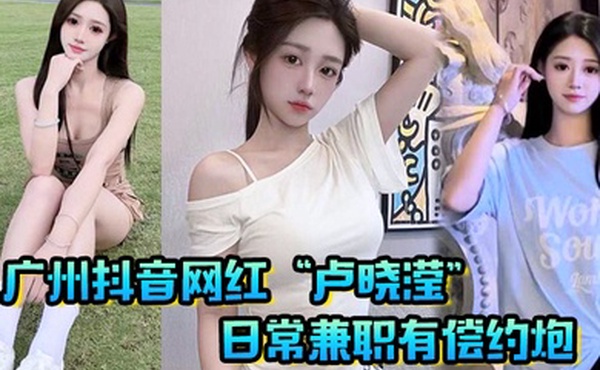 广州抖音网红卢晓滢日常兼职有偿约炮无套内射小骚逼呻吟声超棒