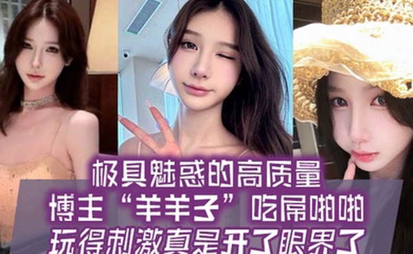 极具魅惑的高质量博主羊羊子吃屌啪啪玩得刺激真是开了眼界了