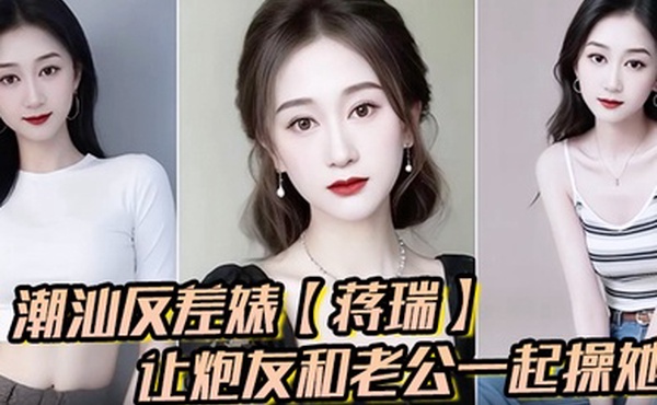 潮汕反差婊蒋瑞聊天骚话连篇让炮友和老公一起操她炮友也是热心肠直接实现她的愿望