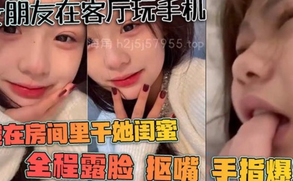女朋友在客厅玩手机我在房间里干她闺蜜全程露脸抠嘴手指爆菊