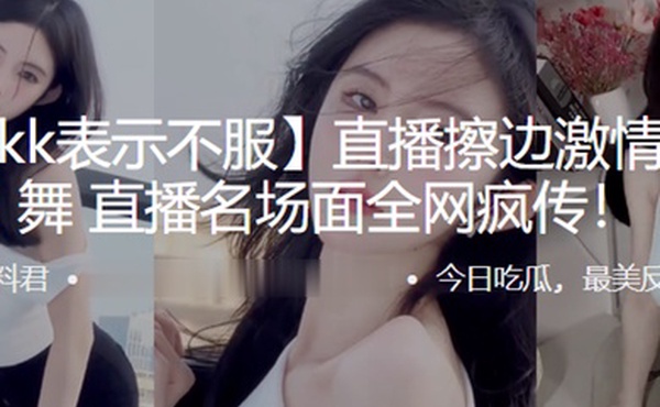抖音kk表示不服直播擦边激情抖奶热舞直播名场面全网疯传