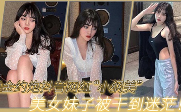 重金约炮抖音网红小纲美美女妹子被干到迷茫