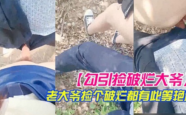 勾引捡破烂大爷小树林激战长屌被口快感直击天灵盖老大爷捡个破烂都有此等艳遇