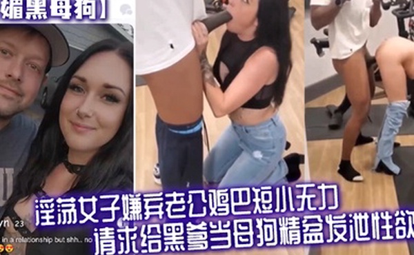 媚黑母狗淫荡女子嫌弃老公鸡巴短小无力请求给黑爹当母狗精盆发泄性欲