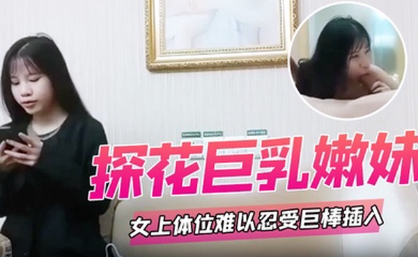 探花巨乳嫩妹女上体位难以忍受巨棒插入痛苦呻吟哥哥你慢一点