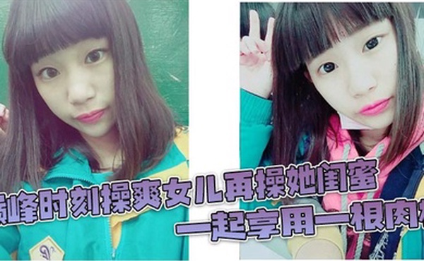 巅峰时刻操爽女儿再操她闺蜜 一起享用一根肉棒 闺蜜3分钟直接榨射 女儿惊叹