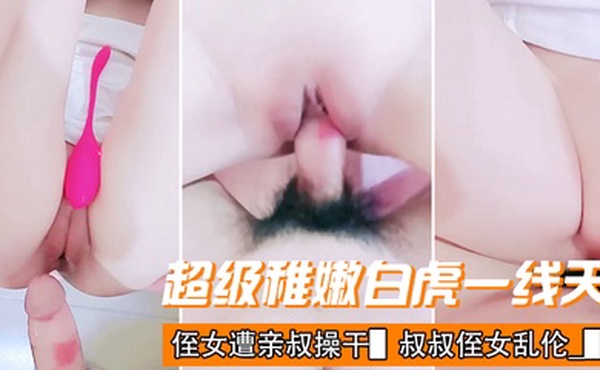 超级稚嫩白虎一线天侄女遭亲叔操干叔叔侄女乱伦_极美粉鲍水嫩多汁_紧致无比连一丝毛发都没有