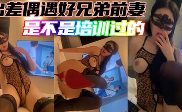 出差偶遇好兄弟前妻是不是培训过的